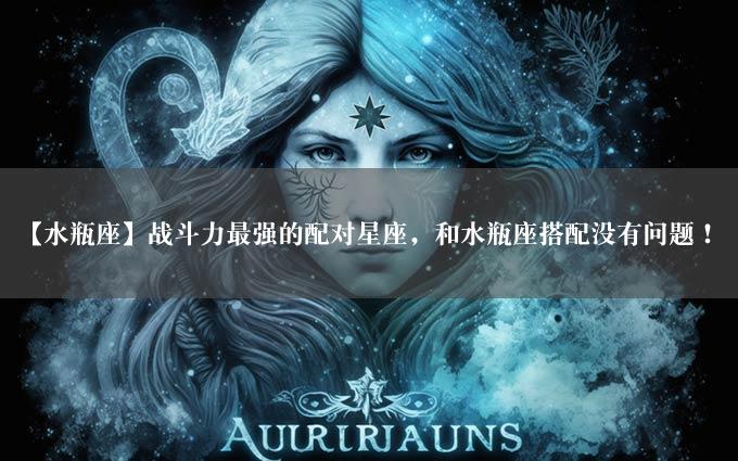 【水瓶座】战斗力最强的配对星座，和水瓶座搭配没有问题！