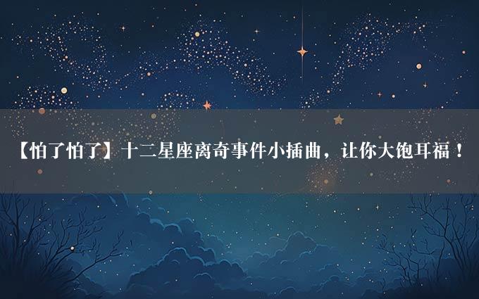 【怕了怕了】十二星座离奇事件小插曲，让你大饱耳福！