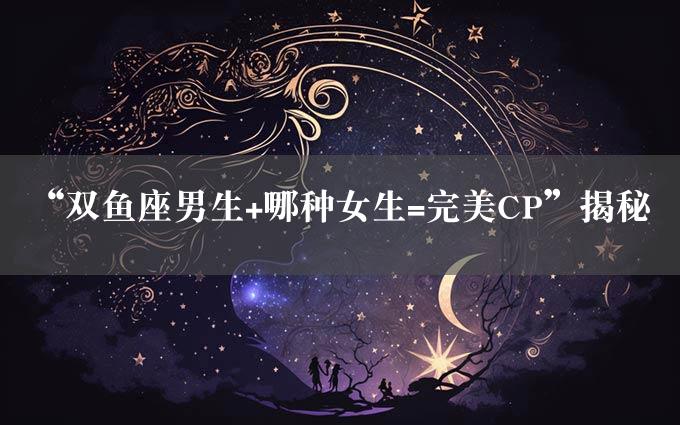 “双鱼座男生+哪种女生=完美CP”揭秘