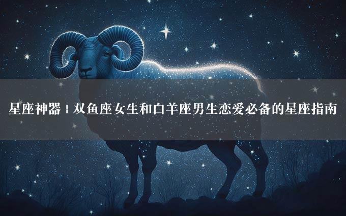 星座神器 | 双鱼座女生和白羊座男生恋爱必备的星座指南