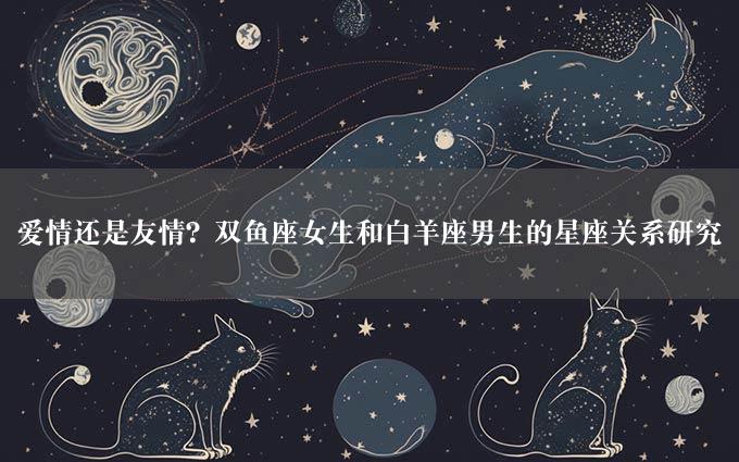 爱情还是友情？双鱼座女生和白羊座男生的星座关系研究