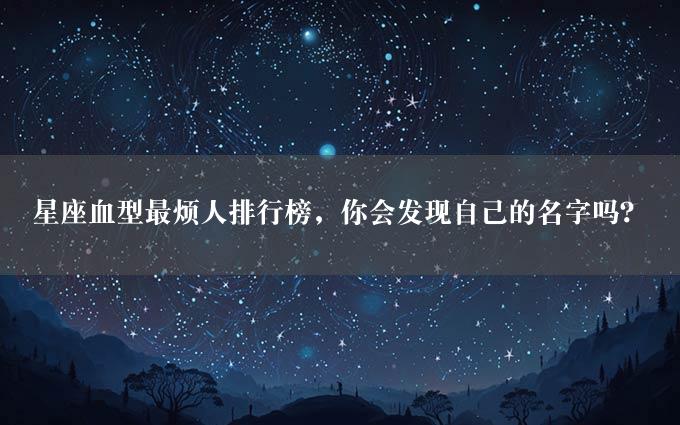 星座血型最烦人排行榜，你会发现自己的名字吗？