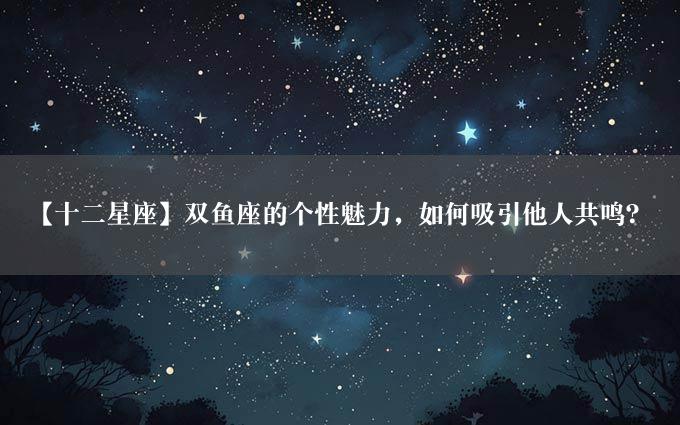 【十二星座】双鱼座的个性魅力，如何吸引他人共鸣？