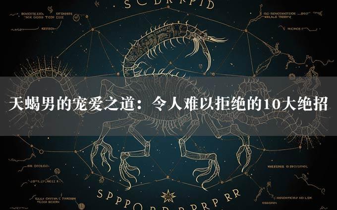 天蝎男的宠爱之道：令人难以拒绝的10大绝招