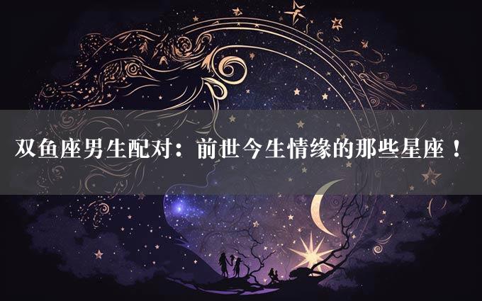 双鱼座男生配对：前世今生情缘的那些星座！