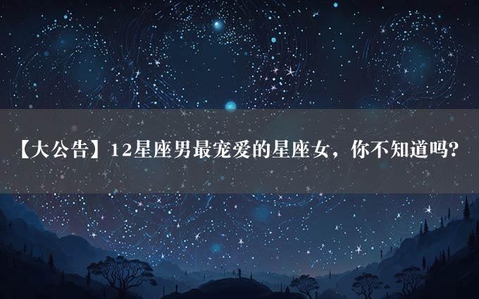 【大公告】12星座男最宠爱的星座女，你不知道吗？