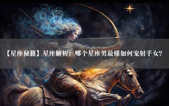 【星座秘籍】星座解析：哪个星座男最懂如何宠射手女？