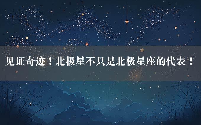 见证奇迹！北极星不只是北极星座的代表！