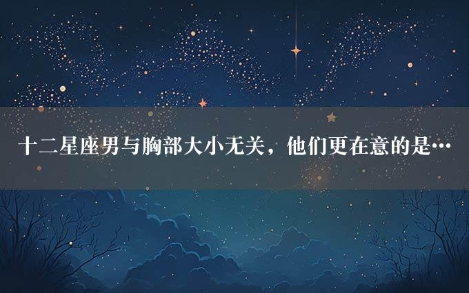 十二星座男与胸部大小无关，他们更在意的是…