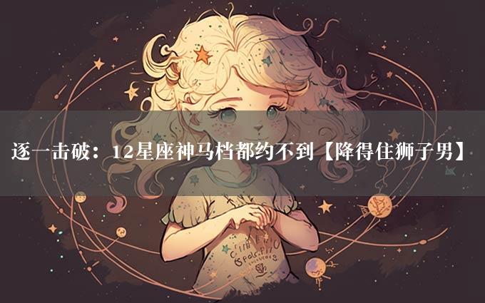 逐一击破：12星座神马档都约不到【降得住狮子男】