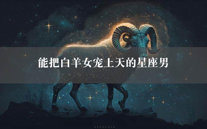 能把白羊女宠上天的星座男