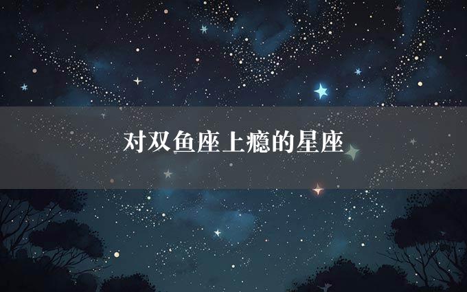 对双鱼座上瘾的星座