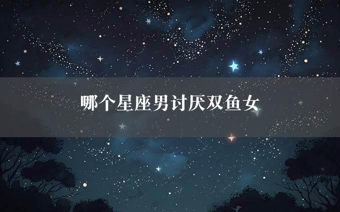 哪个星座男讨厌双鱼女