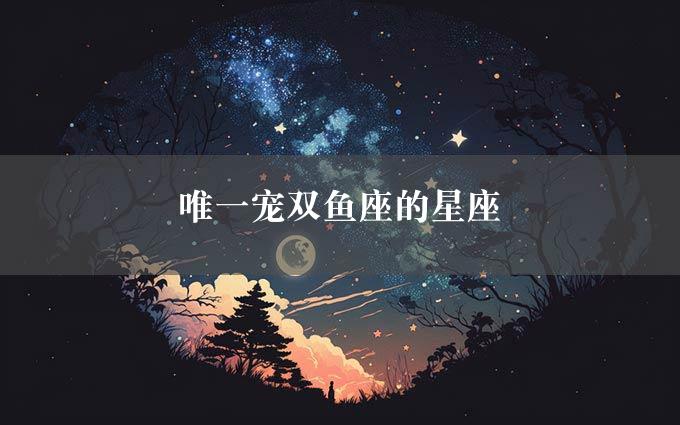 唯一宠双鱼座的星座