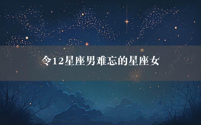 令12星座男难忘的星座女